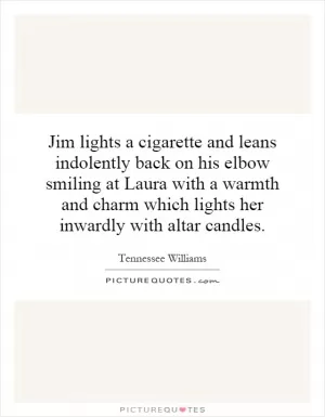 Jim lights a cigarette and leans indolently back on his elbow smiling at Laura with a warmth and charm which lights her inwardly with altar candles Picture Quote #1