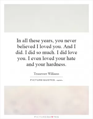 In all these years, you never believed I loved you. And I did. I did so much. I did love you. I even loved your hate and your hardness Picture Quote #1