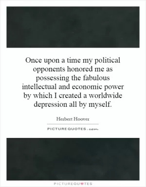 Once upon a time my political opponents honored me as possessing the fabulous intellectual and economic power by which I created a worldwide depression all by myself Picture Quote #1