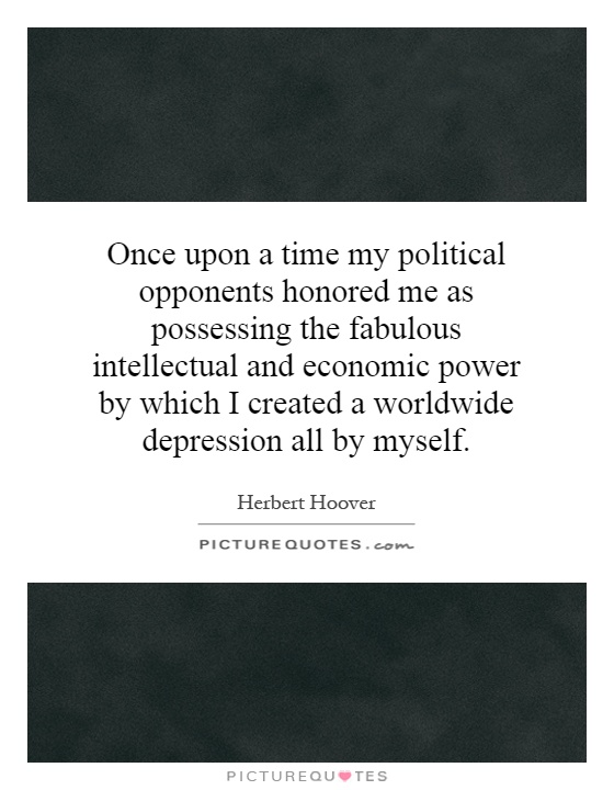 Once upon a time my political opponents honored me as possessing the fabulous intellectual and economic power by which I created a worldwide depression all by myself Picture Quote #1