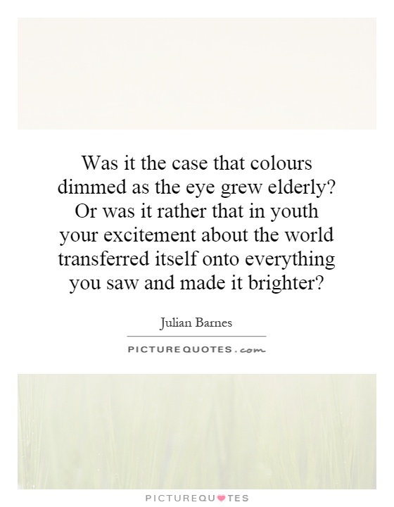 Was it the case that colours dimmed as the eye grew elderly? Or was it rather that in youth your excitement about the world transferred itself onto everything you saw and made it brighter? Picture Quote #1