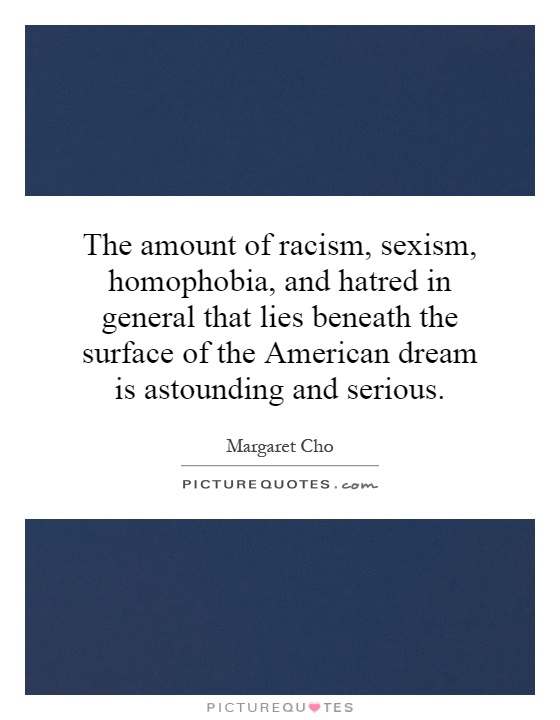 The amount of racism, sexism, homophobia, and hatred in general that lies beneath the surface of the American dream is astounding and serious Picture Quote #1