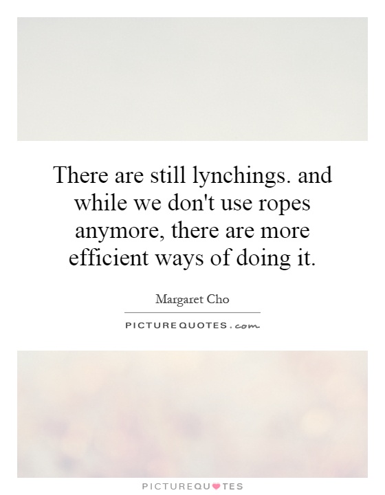 There are still lynchings. and while we don't use ropes anymore, there are more efficient ways of doing it Picture Quote #1