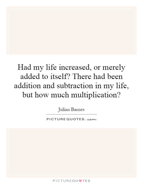 Had my life increased, or merely added to itself? There had been addition and subtraction in my life, but how much multiplication? Picture Quote #1