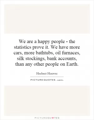 We are a happy people - the statistics prove it. We have more cars, more bathtubs, oil furnaces, silk stockings, bank accounts, than any other people on Earth Picture Quote #1