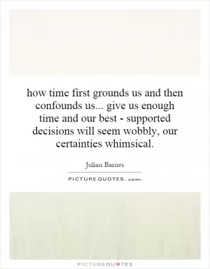 how time first grounds us and then confounds us... give us enough time and our best - supported decisions will seem wobbly, our certainties whimsical Picture Quote #1