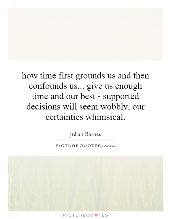 how time first grounds us and then confounds us... give us enough time and our best - supported decisions will seem wobbly, our certainties whimsical Picture Quote #1