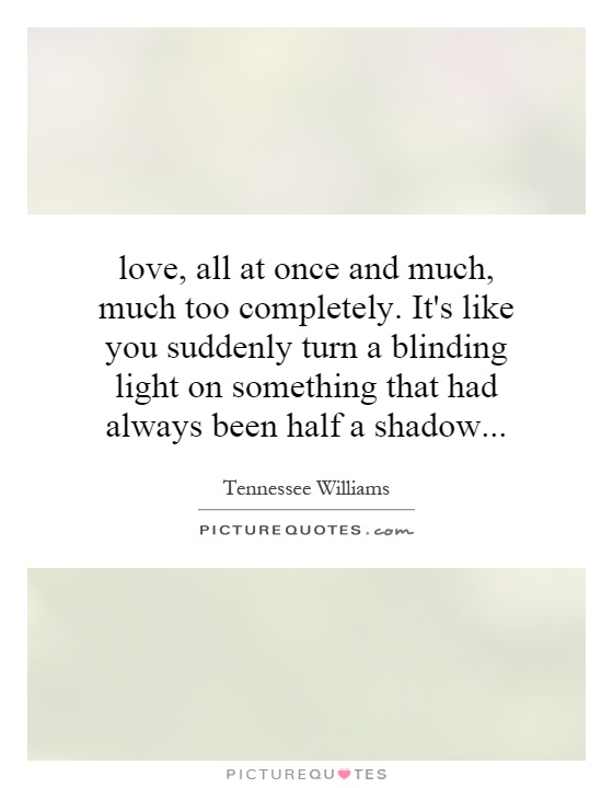love, all at once and much, much too completely. It's like you suddenly turn a blinding light on something that had always been half a shadow Picture Quote #1