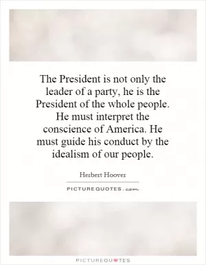 The President is not only the leader of a party, he is the President of the whole people. He must interpret the conscience of America. He must guide his conduct by the idealism of our people Picture Quote #1