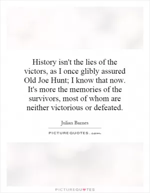 History isn't the lies of the victors, as I once glibly assured Old Joe Hunt; I know that now. It's more the memories of the survivors, most of whom are neither victorious or defeated Picture Quote #1