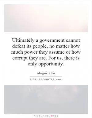 Ultimately a government cannot defeat its people, no matter how much power they assume or how corrupt they are. For us, there is only opportunity Picture Quote #1