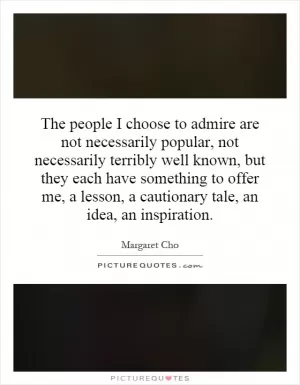 The people I choose to admire are not necessarily popular, not necessarily terribly well known, but they each have something to offer me, a lesson, a cautionary tale, an idea, an inspiration Picture Quote #1