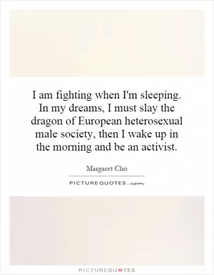 I am fighting when I'm sleeping. In my dreams, I must slay the dragon of European heterosexual male society, then I wake up in the morning and be an activist Picture Quote #1