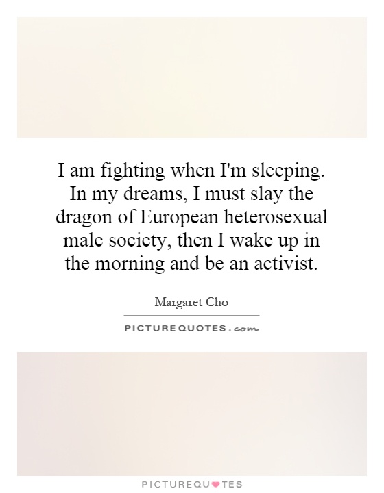 I am fighting when I'm sleeping. In my dreams, I must slay the dragon of European heterosexual male society, then I wake up in the morning and be an activist Picture Quote #1