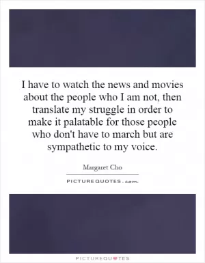 I have to watch the news and movies about the people who I am not, then translate my struggle in order to make it palatable for those people who don't have to march but are sympathetic to my voice Picture Quote #1