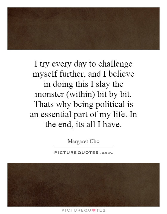 I try every day to challenge myself further, and I believe in doing this I slay the monster (within) bit by bit. Thats why being political is an essential part of my life. In the end, its all I have Picture Quote #1