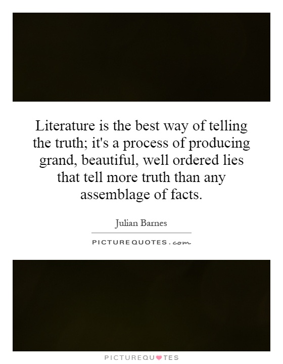 Literature is the best way of telling the truth; it's a process of producing grand, beautiful, well ordered lies that tell more truth than any assemblage of facts Picture Quote #1