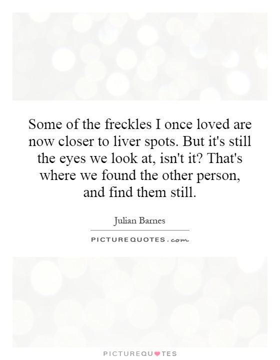 Some of the freckles I once loved are now closer to liver spots. But it's still the eyes we look at, isn't it? That's where we found the other person, and find them still Picture Quote #1