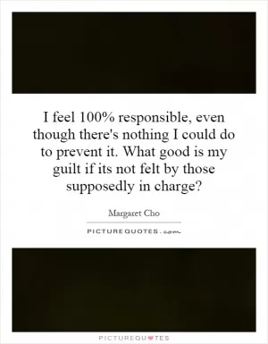 I feel 100% responsible, even though there's nothing I could do to prevent it. What good is my guilt if its not felt by those supposedly in charge? Picture Quote #1
