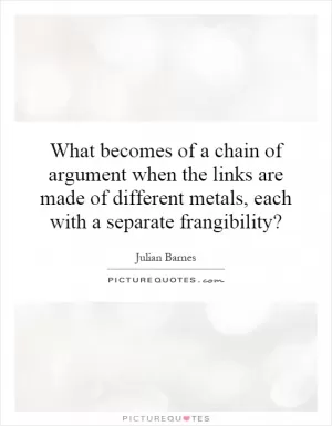 What becomes of a chain of argument when the links are made of different metals, each with a separate frangibility? Picture Quote #1