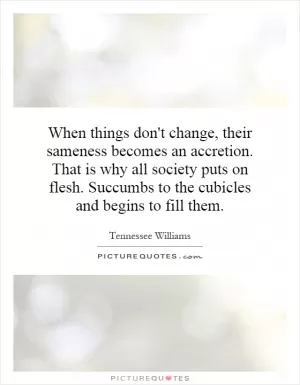 When things don't change, their sameness becomes an accretion. That is why all society puts on flesh. Succumbs to the cubicles and begins to fill them Picture Quote #1