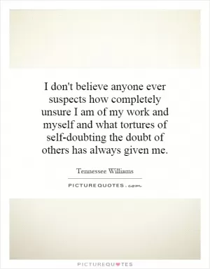 I don't believe anyone ever suspects how completely unsure I am of my work and myself and what tortures of self-doubting the doubt of others has always given me Picture Quote #1