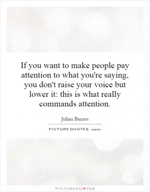 If you want to make people pay attention to what you're saying, you don't raise your voice but lower it: this is what really commands attention Picture Quote #1