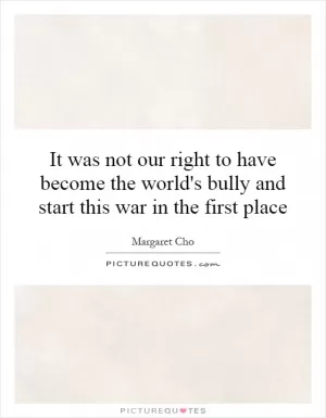It was not our right to have become the world's bully and start this war in the first place Picture Quote #1