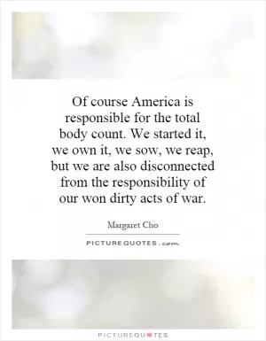 Of course America is responsible for the total body count. We started it, we own it, we sow, we reap, but we are also disconnected from the responsibility of our won dirty acts of war Picture Quote #1