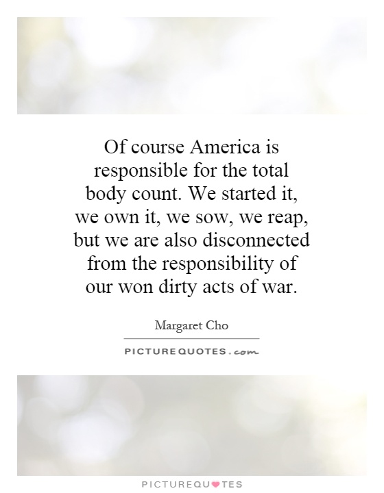 Of course America is responsible for the total body count. We started it, we own it, we sow, we reap, but we are also disconnected from the responsibility of our won dirty acts of war Picture Quote #1