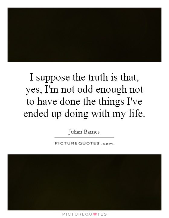 I suppose the truth is that, yes, I'm not odd enough not to have done the things I've ended up doing with my life Picture Quote #1