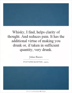 Whisky, I find, helps clarity of thought. And reduces pain. It has the additional virtue of making you drunk or, if taken in sufficient quantity, very drunk Picture Quote #1