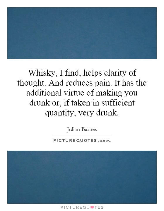 Whisky, I find, helps clarity of thought. And reduces pain. It has the additional virtue of making you drunk or, if taken in sufficient quantity, very drunk Picture Quote #1