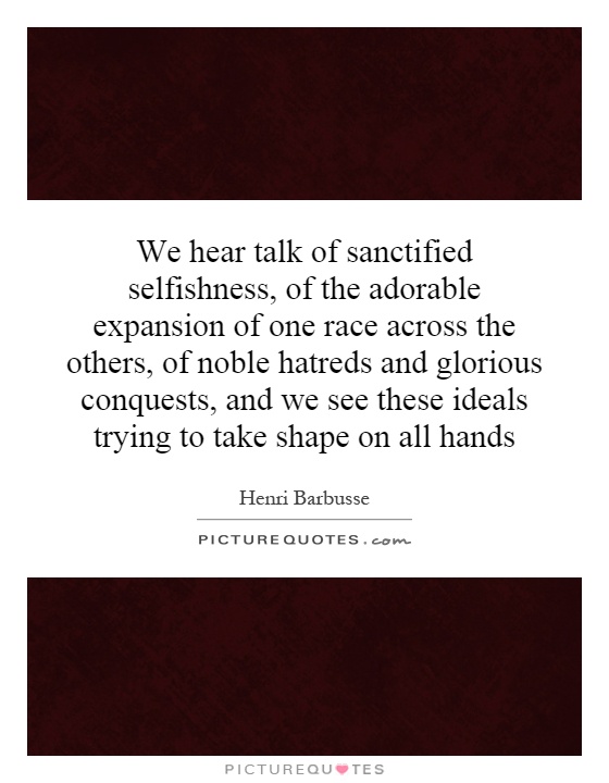 We hear talk of sanctified selfishness, of the adorable expansion of one race across the others, of noble hatreds and glorious conquests, and we see these ideals trying to take shape on all hands Picture Quote #1