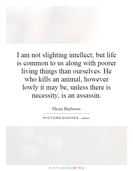 I am not slighting intellect; but life is common to us along with poorer living things than ourselves. He who kills an animal, however lowly it may be, unless there is necessity, is an assassin Picture Quote #1