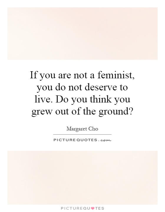 If you are not a feminist, you do not deserve to live. Do you think you grew out of the ground? Picture Quote #1