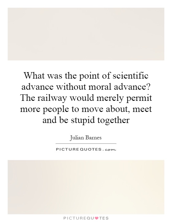 What was the point of scientific advance without moral advance? The railway would merely permit more people to move about, meet and be stupid together Picture Quote #1