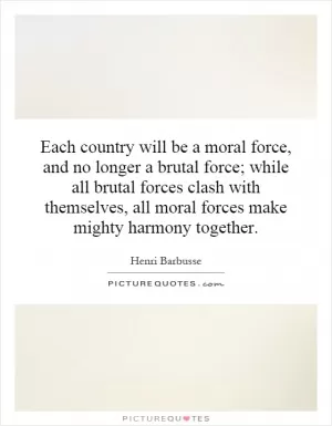 Each country will be a moral force, and no longer a brutal force; while all brutal forces clash with themselves, all moral forces make mighty harmony together Picture Quote #1
