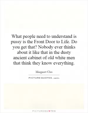 What people need to understand is pussy is the Front Door to Life. Do you get that? Nobody ever thinks about it like that in the dusty ancient cabinet of old white men that think they know everything Picture Quote #1