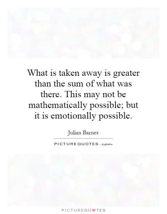 What is taken away is greater than the sum of what was there. This may not be mathematically possible; but it is emotionally possible Picture Quote #1