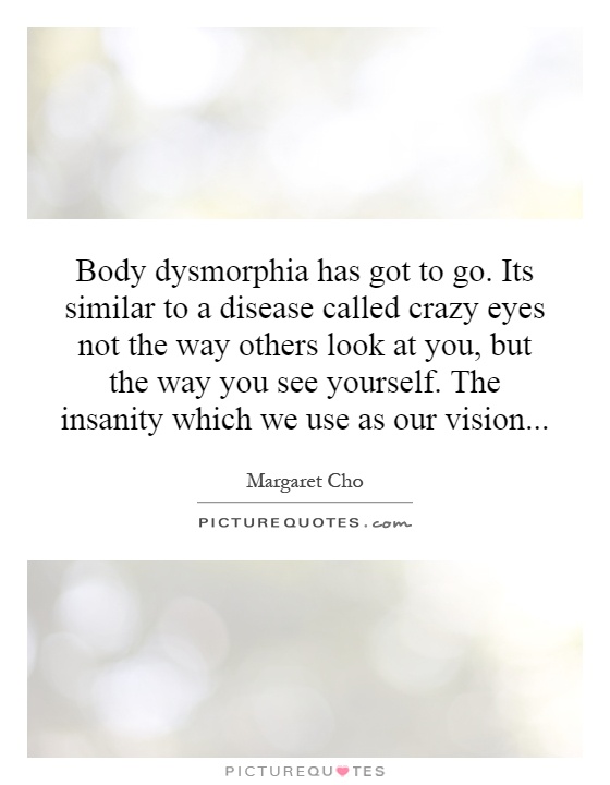 Body dysmorphia has got to go. Its similar to a disease called crazy eyes not the way others look at you, but the way you see yourself. The insanity which we use as our vision Picture Quote #1