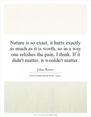 Nature is so exact, it hurts exactly as much as it is worth, so in a way one relishes the pain, I think. If it didn't matter, it wouldn't matter Picture Quote #1