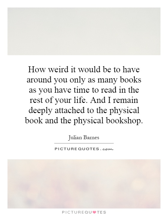 How weird it would be to have around you only as many books as you have time to read in the rest of your life. And I remain deeply attached to the physical book and the physical bookshop Picture Quote #1