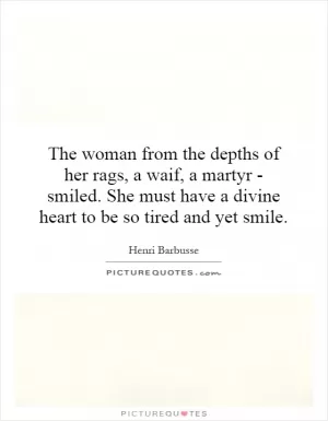 The woman from the depths of her rags, a waif, a martyr - smiled. She must have a divine heart to be so tired and yet smile Picture Quote #1