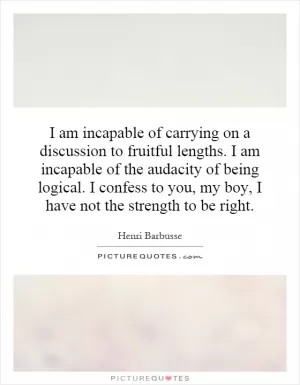 I am incapable of carrying on a discussion to fruitful lengths. I am incapable of the audacity of being logical. I confess to you, my boy, I have not the strength to be right Picture Quote #1