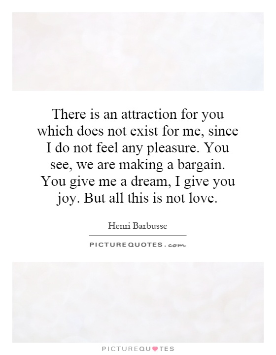 There is an attraction for you which does not exist for me, since I do not feel any pleasure. You see, we are making a bargain. You give me a dream, I give you joy. But all this is not love Picture Quote #1