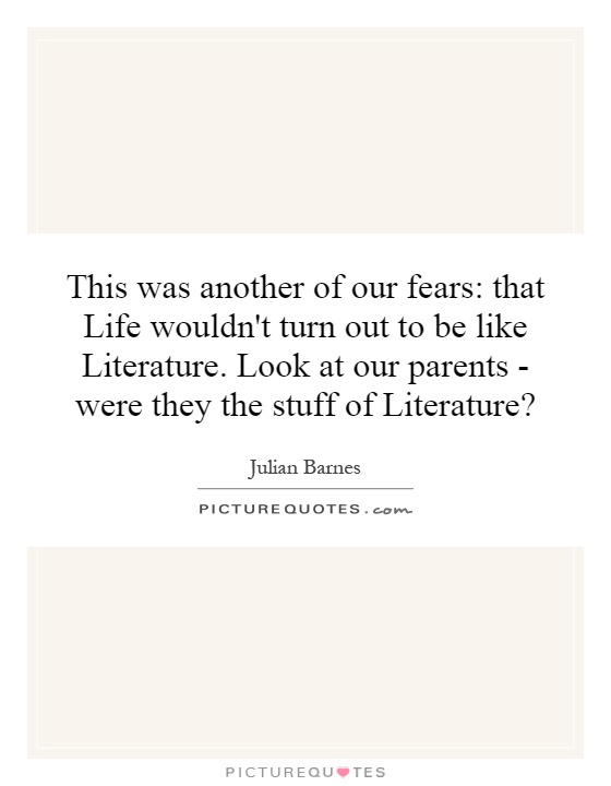 This was another of our fears: that Life wouldn't turn out to be like Literature. Look at our parents - were they the stuff of Literature? Picture Quote #1
