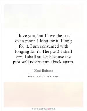 I love you, but I love the past even more. I long for it, I long for it, I am consumed with longing for it. The past! I shall cry, I shall suffer because the past will never come back again Picture Quote #1