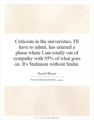 Criticism in the universities, I'll have to admit, has entered a phase where I am totally out of sympathy with 95% of what goes on. It's Stalinism without Stalin Picture Quote #1
