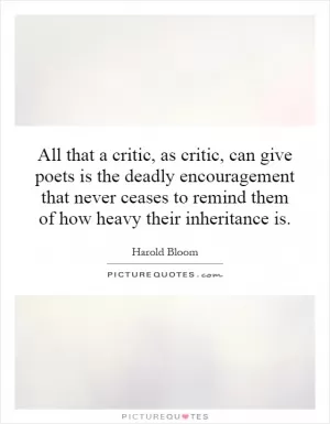 All that a critic, as critic, can give poets is the deadly encouragement that never ceases to remind them of how heavy their inheritance is Picture Quote #1